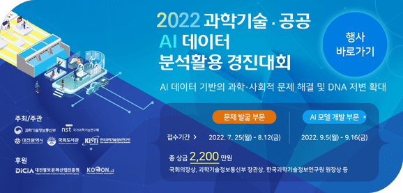 2022과학기술·공공 AI데이터 분석활용 경진대회
AI 데이터 기반의 과학·사회적 문제 해결 및 DNA 저변 확대
문제 발굴 부문 접수기간:2022.7.25~8.12(금)|AI모델 개발 부문 접수기간:2022.9.5(월)~9.16(금)
총 상금 2,200만원
국회의장상, 과학기술정보통신부 장관상, 한국과학기술정보연구원 원장상 등