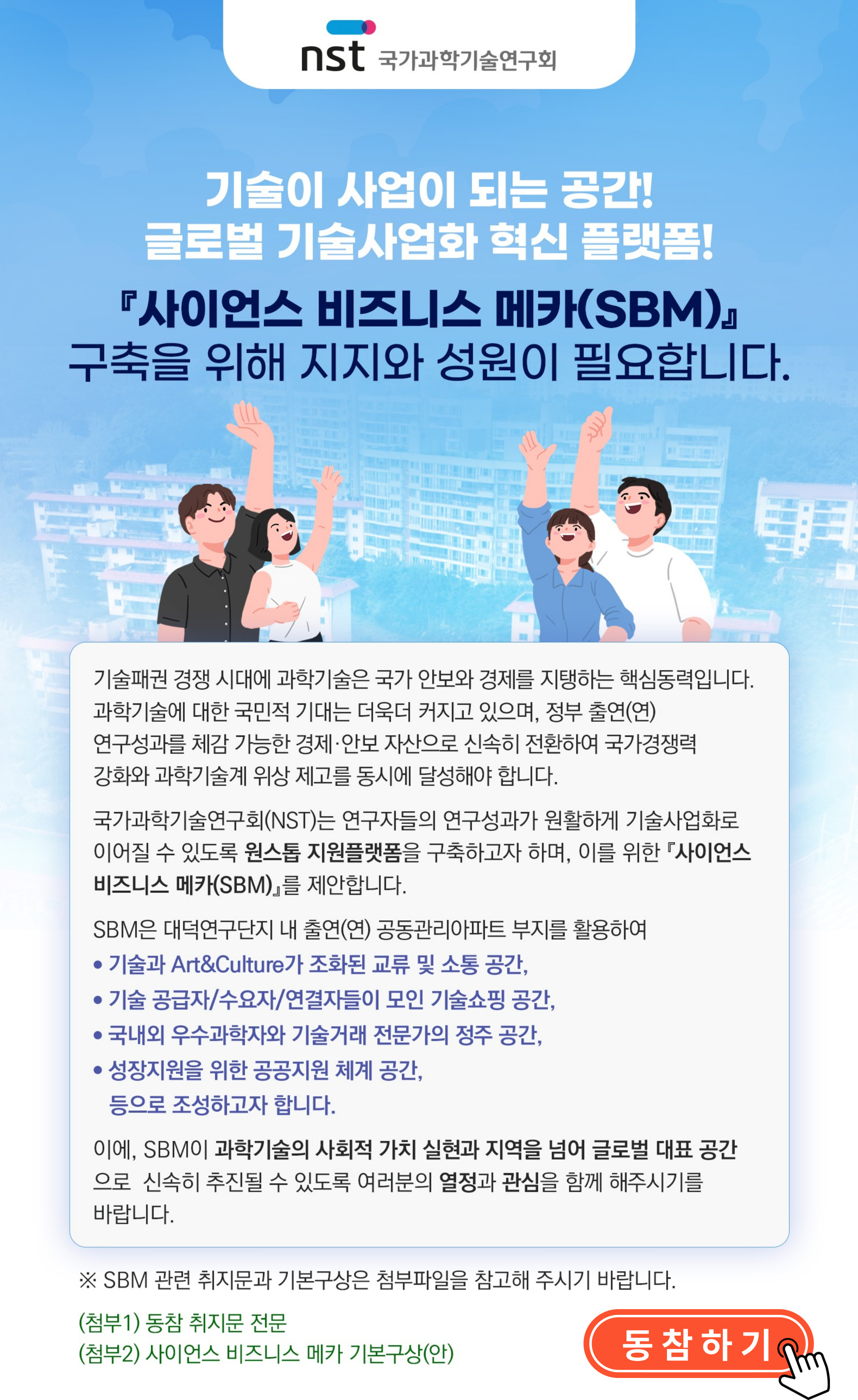 국가과학기술연구회(NST) 노력에 동참하고자 하는 분들은
아래 링크로 접속하시어 열정과 관심을 더해주시기 바랍니다.
* 자세한 취지문 전문과 사이언스 비즈니스 메카(SBM) 기본구상(안)은 링크 내 첨부파일을 확인해주시기 바랍니다.

사이언스 비즈니스 메카(SBM) 동참 링크: www.onest.re.kr/survey/form.do