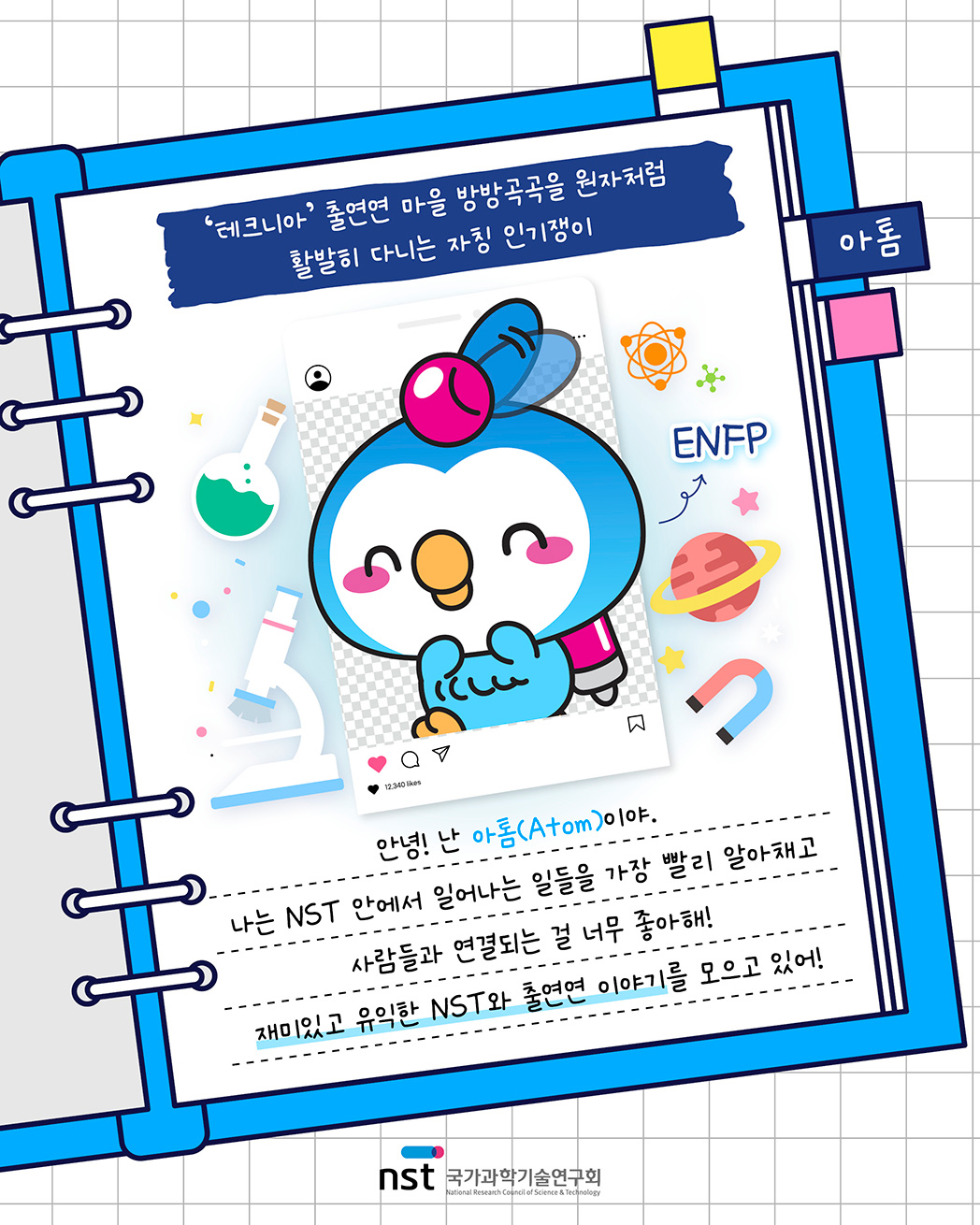 아톰 - '테크니아' 출연연 마을 방방곡곡을 원자처럼 활발히 다니는 자칭 인기쟁이, ENFP. 안녕! 난 아톰(Atom)이야. 나는 NST 안에서 일어나는 일들을 가장 빨리 알아채고 사람들과 연결되는 걸 너무 좋아해! 재미있고 유익한 NST와 출연연 이야기를 모으고 있어!