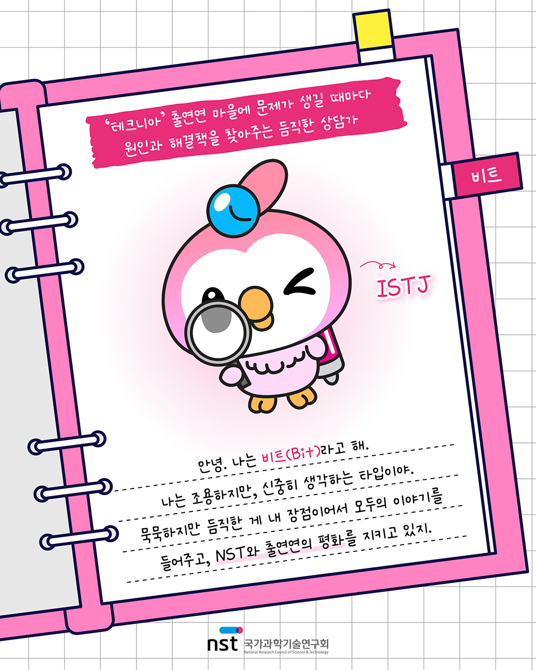 비트 - '테크니아' 출연연 마을에 문제가 생길 때마다 원인과 해결책을 찾아주는 듬직한 상담가, ISTJ. 안녕. 나는 비트(Bit)라고 해. 나는 조용하지만, 신중히 생각하는 타입이야. 묵묵하지만 듬직한 게 내 장점이어서 모두의 이야기를 들어주고, NST와 출연연의 평화를 지키고 있지. 