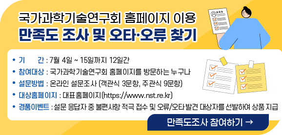 제목_국가과학기술연구회 홈페이지 이용 만족도 조사 및 오타·오류 찾기
                                    내용_
                                    기       간 : 7월 4일 ~ 15일까지 12일간
                                    참여대상 : 국가과학기술연구회 홈페이지를 방문하는 누구나
                                    설문방법 : 온라인 설문조사 (객관식 3문항, 주관식 9문항)
                                    대상홈페이지 : 대표홈페이지(https://www.nst.re.kr)
                                    경품이벤트 : 설문 응답자 중 불편사항 적극 접수 및 오류/오타 발견 대상자를 선발하여 상품 지급
                                    버튼(만족도 조사 참여하기)